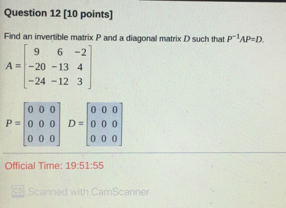 Question 12 [10 points] Find an invertible matrix P and a diagonal matrix D such that P-lAP=D. | 9 6 -2 A= -20 -13 4 | -24 -1