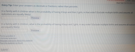 Practice Assessment Create new Due Sun 02/03/2019 1 Entry Tip: Enter your answers as decimals or fractions, rather than percents. In a family with 6 children what is the probability of having 4 boys and then 2 girls, in that order? (Exclude multiple births and assume all outcomes are equally likely). Preview In a family with 6 children, what is the probability of having 4 boys and 2 girls, in any order? (Exclude multiple births and assume all outcor are equally likely). Preview Points possible: 4 Unlimited attempts Message instructor about this question Submit