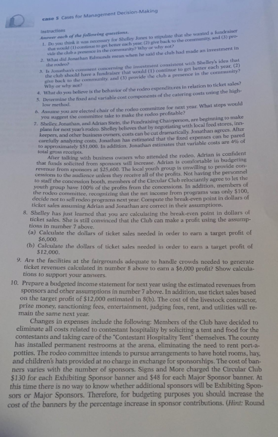 case S Cases for Management Decision-Making I. Do you think it was necessary for Shelley Jones to stipulate that she wanted a fundraiser 2. What did Jonathan Edmunds mean when he said the club had made an investment in 3. Is Jonathans comment concerning the investment consistent with Shelleys idea th structions Answer each of the following questions. that would (I) continue to get better each year; (2) give back to the community, and (3) pro- vide the club a presence in the community? Why or why not? the club should have a fundraiser that would (1) continue to get better each year, (2) give back to the community, and (3) provide the club a presence in the community? the Why or why not? What do you believe is the behavior of the rodeo expenditures in relation to ticket sales? low method. 5. Determine the fixed and variable cost components of the catering costs using the high- 6. Assume you are elected chair of the rodeo committee for next year: What steps would 7. Shelley Jonathan, and Adrian Stein, the Fundraising Chairperson, are beginning to make 4. you suggest the committee take to make the rodeo profitable? plans for next years rodeo. Shelley believes that by negotiating with local feed stores, inn- carefully analyzing costs, Jonathan has estimated that the fixed expenses can be pared keepers, and other business owners, costs can be cut dramatically. Jonathan agrees. After approximately $51,000. In addition, Jonathan estimates that variable costs are 4% of Iter talking with business owners who attended the rodeo, Adrian is confident rom sponsors at $25,600. The local youth group is unwilling to provide con- to total gross receipts. that funds solicited from sponsors will increase. Adrian is comfortable in bud cessions to the audience unless they receive all of the profits. Not having the personnel to staff the concession booth, members of the Circular Club reluctantly agree to let th uth group have 100% of the profits from the concessions. In addition, members o the rodeo committee, recognizing that the net income from programs was only $100 decide not to sell rodeo ticket sales assuming Adrian and Jonathan are correct in their assumptions. programs next year. Compute the break-even point in dollars of 8. Shelley has just learned that you are calculating the break-even point in dollars of ticket sales. She is still convinced that the Club can make a profit using the assump- tions in number 7 above (a) Calculate the dollars of ticket sales needed in order to earn a target profit of (b) Calculate the dollars of ticket sales needed in order to earn a target profit of $6,000 $12,000 9. Are the facilities at the fairgrounds adequate to handle crowds needed to generate ticket revenues calculated in number 8 above to earn a $6,000 profit? Show calcula tions to support your answers. 10. Prepare a budgeted income statement for next year using the estimated revenues from sponsors and other assumptions in number 7 above. In addition, use ticket sales based on the target profit of $12,000 estimated in 8(b). The cost of the livestock contractor, prize money, sanctioning fees, entertainment, judging fees, rent, and utilities will re main the same next year. Changes in expenses include the following: Members of the Club have decided to eliminate all costs related to contestant hospitality by soliciting a tent and food for the contestants and taking care of the Contestant Hospitality Tent themselves. The county has installed permanent restrooms at the arena, eliminating the need to rent port potties. The rodeo committee intends to pursue arrangements to have hotel rooms, hay and childrens hats provided at no charge in exchange for sponsorships. The cost of ban- ners varies with the number of sponsors. Signs and More charged the Circular Club $130 for each Exhibiting Sponsor banner and $48 for each Major Sponsor banner. At this time there is no way to know whether additional sponsors will be Exhibiting Spon sors or Major Sponsors. Therefore, for budgeting purposes you should increase the cost of the banners by the percentage increase in sponsor contributions. (Hint: Round