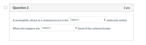 Question 2 2 pts A nucleophilic attack at a carbonyl occurs in the Select ] molecular orbital. When this happens the [Select]