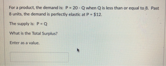 For a product, the demand is: P- 20-Q when Q is less than or equal to 8. Past 8 units, the demand is perfectly elastic at P $