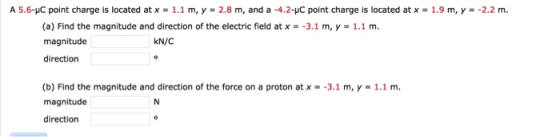 A 5.6-pC point charge is located at x = 1.1 m, y = 2.8 m, and a-4.2-pC point charge is located at x = 1.9 m, y =-2.2 m. (a) Find the magnitude and direction of the electric field at x--3.1 m, y-1.1 m magnitude direction kN/C (b) Find the magnitude and direction of the force on a proton at x-3.1 m, y- 1.1 m. magnitude direction