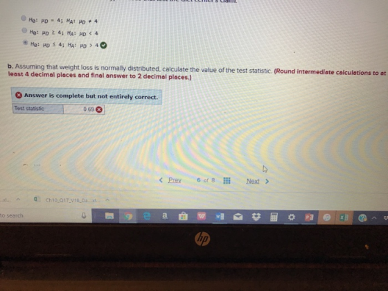 b. Assuming that weight loss is normally distributed, calculate the value of the test statistic. (Round intermediate calculations to at least 4 decimal places and final answer to 2 decimal places.) 3 Answer is complete but not entirely correct. Test statistic 069 3 Prev 6 of 8 Next > to search ip