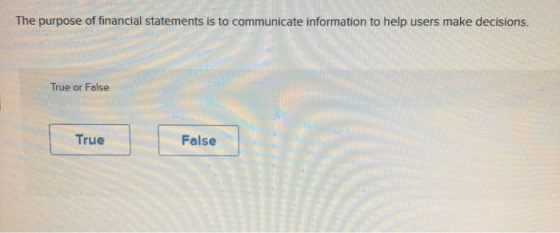 The purpose of financial statements is to communicate information to help users make decisions. True or False True False