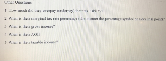 Other Questions 1. How much did they overpay (underpay) their tax liability 2. What is their marginal tax rate percentage (do not enter the percentage symbol or a decimal point)? 3. What is their gross income? 4. What is their AGI? 5. What is their taxable income?