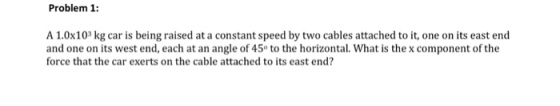 Problem 1: A 1.0x103 kg car is being raised at a constant speed by two cables attached to it, one on its east end and one on its west end, each at an angle of 45 to the horizontal. What is the x component of the force that the car exerts on the cable attached to its east end?