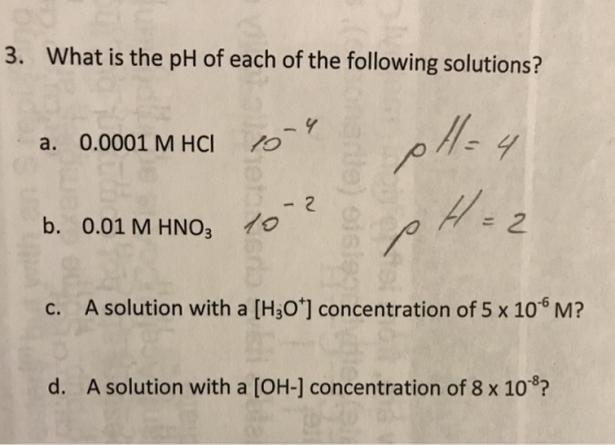 3. W hat is the pH of each of the following solutions? a. 0.0001 M HCl o 2 b. 0.01 M HNO3 。 c. A solution with a [H3O] concentration of 5 x 106 M? d. A solution with a [OH-] concentration of 8 x 10 3?