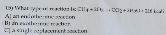 15) What type of reaction is: CH4 + 202 CO2 + 2H2O+ 218 kcal? A) an endothermic reaction B) an exothermic reaction C) a singl
