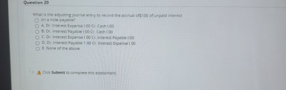 Question 20 What is the adjusting journal entry to record the accrual of 100 of unpaid interest on a note payable? O A Dr. In