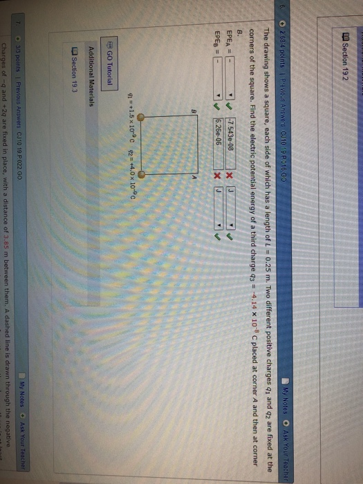 Section 192 Ints | Previous Answers Cu10 19 P016 G The drawing shows a square, each side of which has a length of 1-0.25 m. Two different positive charges q1 and q2 are fixed at the corners of the square. Find the electric potential energy of a third charge 93 -4.14 x 10-8 C placed at corner A and then at corner 6.26e-06x GO Tutorial Additional Materials La Section 19.3 My Notes Ask 3/3 points | Previous Answers CJ10 19.P.022 G0 Charges of -q and +2q are fixed in place, with a distance of 3.85 m between them, A dashed line is drawn through the negative