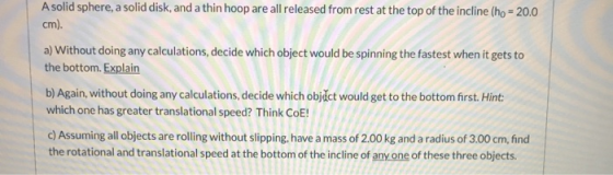 A solid sphere, a solid disk, and a thin hoop are all released from rest at the top of the incline (ho = 20.0 cm). a) Without