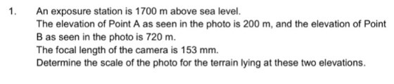 1. An exposure station is 1700 m above sea level. The elevation of Point A as seen in the photo is 200 m, and the elevation of Point B as seen in the photo is 720 m. The focal length of the camera is 153 mm. Determine the scale of the photo for the terrain lying at these two elevations.