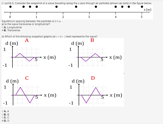 (1 point) 3. Consider the snapshot of a wave travelling along the x axis through air particles (shown as dots) in the figure below. x [m) Equilibrium spacing between the particles is 0.5m a) Is the wave transverse or longitudinal? A. Longitudinal B. Transverse b) Which of the following snapshot graphs (at 0s) best represents the wave? d (m) d (m) x (m) x (m) A. A B. B C. C D. D