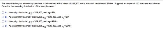 The annual salary for elementary teachers is left-skewed with a mean of $29,800 and a standard deviation of $2400. Suppose a sample of 100 teachers was chosen Describe the sampling distribution of the sample mean. O A. Normally distributed-s-$29,800, and ơřs24 OB. Approximately normally distributed, u -$29,800, and o $24 C. Normally distributed, --$29,800, and ơ -$240 0 D. Approximately normally distributed, μΧ-$29,800, and ơū_$240