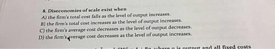 8. Diseconomies of scale exist when A) the firms total cost falls as the level of output increases. B) the firms total cost increases as the level of output increases. C) the firms average cost decreases as the level of output decreases. D) the firmsqverage cost decreases as the level of output increases. i . on were a is outnut and all fixed costs