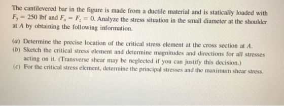 The cantilevered bar in the figure is made from a ductile material and is statically loaded F, = 250 lbf and at A by obtaining the following information. with F, = Fz = 0, Analyze the stress situation in the small diameter at the shoulder (a) Determine the precise location of the critical stress element at the cross section at A. (b) S ketch the critical stress element and determine magnitudes and directions for all stresses acting on it. (Transverse shear may be neglected if you can justify this decision.) (c) For the critical stress element, determine the principal stresses and the maximum shear stress.
