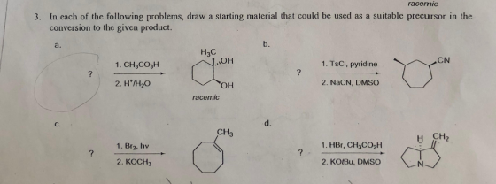 racemiC 3. In each of the following problems, draw a starting material that could be used as a suitable precursor in the conversion to the given product. a. b. H3C CN 1. CH3CO3H 1. TsCI, pyridine 2. H/H20 он 2. NaCN, DMSO racemic d. CH3 H CH2 1. Br2, hv 1. HBr, CH3CO2H 2. KOCH3 2. KOtBu, DMSO