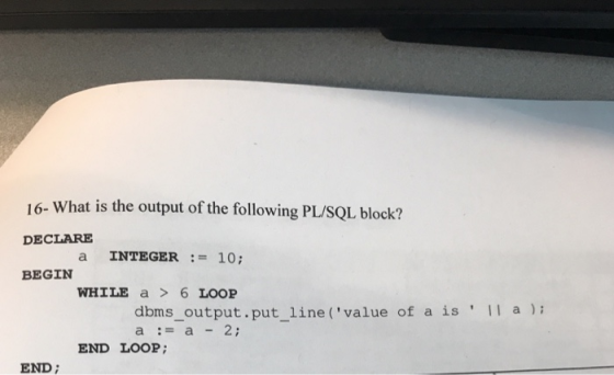 16- What is the output of the following PL/SQL block? DECLARE a INTEGER10; BEGIN WHILE a6 LOOP dbms_output.put_line (value of a is a-a2 a) END LOOP; END;