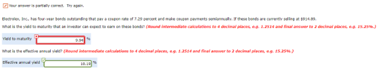 Your answer is partially correct. Try again. Electrolex, Inc., has four-year bonds outstanding that pay a coupon rate of 7.29 percent and make coupon payments semiannually. If these bonds are currently selling at $914.89 What is the yield to maturity that an investor can expect to earn on these bonds? (Round intermediate calculations to 4 decimal places, e.g. 1.2514 and final answer to 2 decimal places, eg, 15.25%.) Yield to maturity What is the effective annual yield? (Round intermediate calculations to 4 decimal places, e.g. 1.2514 and final answer to 2 decimal places, eg. 15.25%.) Effective annual yield 9.94% 10.191%
