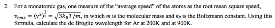 2. For a monatomic gas, one measure of the average speed of the atoms as the root mean square speed, 93 ns -(3k,/m, in which m is the molecular mass and k is the Boltzmann constant. Using this formula, calculate the de Broglie wavelength for Ar at 200K and at 900K.