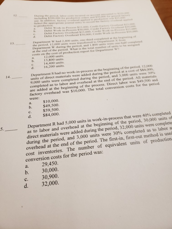 12. During t including 3200,000 he period, labs pction ody usc Inaddition,factory ov.thew.PPaieds.. Select the to production Debit Work-in Process 23.00Credi Faty Debit Factory Overhead $23,000,Credis Work-inP 2 Debit Factory Overhend $50,000, Credit Workin-Press 550 13, Department W had 2,400 units, one-third completed at the beinning of the period, 12,000 units were transferred to Department X Department W during the period, and 1,800 units were one-half at the end of the period. What is the total number of units to be assi costs on the cost of production report for Department 1 2,000 units. 13,800 units 14.400 units. 16,200 units. b. d. Department S had no work-in-process at the beginning of the period. 12,00o units of direct materials were added during the period at a cost of $84,000, 9,000 units were completed during the period, and 3,000 units were 30%, completed as to labor and overhead at the end of the period. All materials are added at the beginning of the process. Direct labor was $49,500 and factory overhead was $10,000. The total conversion costs for the period were: a. $10,000. $49,500. $59,500 b. d. 84,000. Department R had 5,000 units in work-in-process that were 40% completed as to labor and overhead at the beginning of the period, 30,000 units of direct materials were added during the period, 32,000 units were complete during the period, and 3,000 units were 30% completed as to labor a overhead at the end of the period. The first-in, first-out method is usec cost inventories. The number of equivalent units of production conversion costs for the period was a. 29,450. b. 30,000. c. 30,900. d. 32,000.