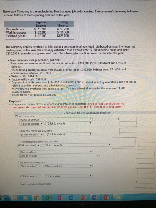 Bakerston Company is a manufacturing firm that uses job-order costing. The companys inventory balances were as follows at the beginning and end of the year Raw materials Work in process Finished goods $ 11,700 32,000 $107,000 $ 15,200 $ 14,300 The company applies overhead to jobs using a predetermined overhead rate based on machine-hours. At the beginning of the year, the company estimated that it would work 17,300 machine-hours and incur $276,800 in manufacturing overhead cost. The following transactions were recorded for the year . Raw materials were purchased, $412,000 Raw materials were requisitioned for use in production, $408,500 (S380,000 direct and $28,500 indirect) The following employee costs were incurred direct labor, $340,000, indirect labor, $71,000 and administrative salaries, $157,000. Selling costs, $114,000 Factory utility costs, $20,000 Depreciation for the year was $124.000 of which $113,000 is related to factory operations and $11,000 is related to selling, general, and administrative activities Manufacturing overhead was applied to jobs. The actual level of activity for the year was 14,400 machine-hours Sales for the year totaled $1,285,000 Required a.Prepare a schedule of cost of goods manufactured in good form (Do not round predetermined overhead rate. Input all amounts as positive values. Omit the $ sign in your response.) Schedule of Cost of Goods Manufactured Direct materials (Click to select) (Click to select,-(Click to select) Total raw materials available (Click to select)(Click to select) Raw materials used in production (Click to select)(Click to select) (Click to select) (Click to select) Total manufacturing cost (Click to select)(Click to select) (Click to select) (Click to select) Cost of goods manufactured