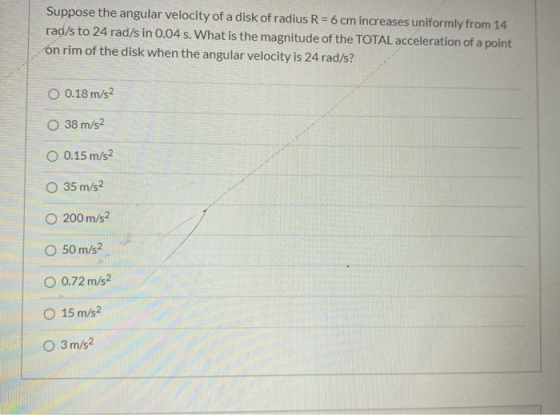Suppose the angular velocity of a disk of radius R = 6 cm increases uniformly from 14 rad/s to 24 rad/s in 0.04 s. What is th