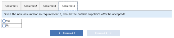 Required 1 Required 2 Required 3 Required 4 Given the new assumption in requirement 3, should the outside suppliers offer be accepted? Yes No Required 3 Required 4