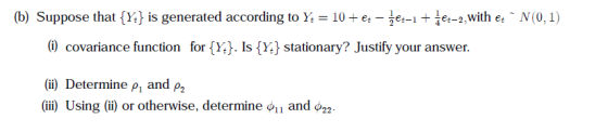 (b) Suppose that {Y, is generated according to Y-10+ et--et-it īet-2,with et ~ N(0, 1) covariance function for (Y). Is (Y) stationary? ustify your answer. (ii) Determine ρ1 and ρ2 (iii) Using (ii) or otherwise, determine oil and ф22
