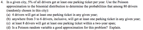 4. In a given city, 5% of all drivers get at least one parking ticket per year. Use the Poisson approximation to the binomial distribution to determine the probabilities that among 80 drivers (randomly chosen in this city): (a) 4 drivers will get at least one parking ticket in any given year; (b) anywhere from 3 to 6 drivers, inclusive, will get at least one parking ticket in any given year (c) at least 8 drivers will get at least one parking ticket within a two-year span; (d) Is a Poisson random variable a good approximation for this problem? Explain.