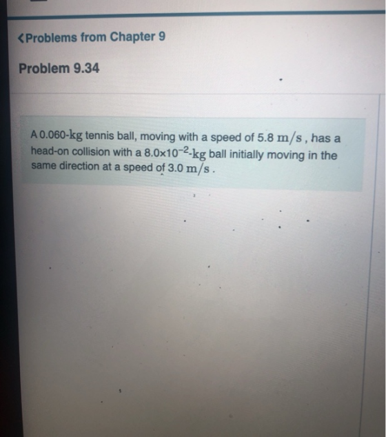 < Problems from Chapter 9 Problem 9.34 A 0.060-kg tennis ball, moving with a speed of 5.8 m/s, has a head-on collision with a