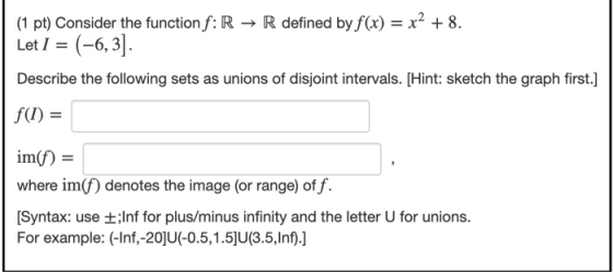 (1 pt) Consider the function f: R → R defined by f(x) = x2 + 8. Let I = (-6,3]. Describe the following sets as unions of disj