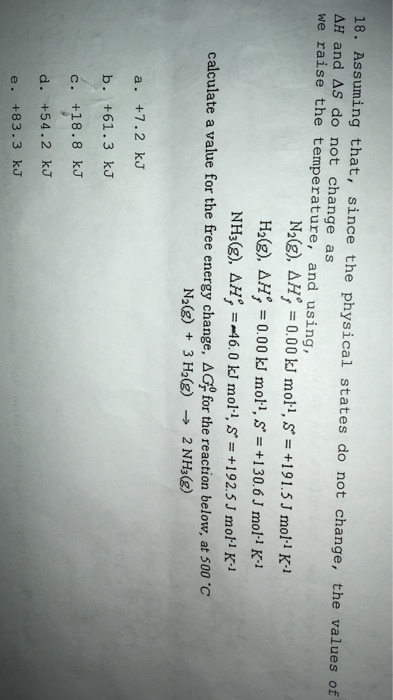 18. Assuming that, since the physical states do not change, the values of ΔH and ΔS do not change as we raise the temperature, and using, NH3(g), Δ =-46,0 kJ mol., S = +1 92.5 J mol·i K-1 calculate a value for the free energy change, Δ G for the reaction below, at 500 ℃ N2(g) + 3H2(g) 2 NH3(g) -> a. +7.2 kJ b. +61.3 kJ c. +18.8 kJ d. +54.2 kJ e. +83.3 kJ