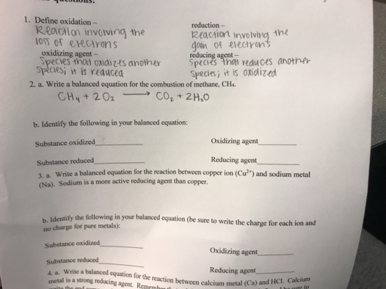 1. Define oxidation - Reaciion involvina the OSS o eeciyons reduction- Rtaction involving tne dain of electron reducing agent- oxidizing agent - Speces tha ondizes anothe Spcs inai reduces another es it is rRduced Speciesi it is oxidiz-ed 2. a. Write a balanced equation for the combustion of methane, CH4 b. Identify the following in your balanced equation: Substance oxidized Oxidizing agent Reducing agent Substance reduced 3. a. Write a balanced equation for the reaction between copper ion (Cu2) and sodium metal (Na). Sodium is a more active reducing agent than copper. b,.Idenaify the follownin ouraancd equation (he sure to write the charge for each ion and no charge for pure metals): Substance oxidized Substance reduced Oxidizing agent Reducing agent Write a balanced equation for the reaction between calcium metal (Ca) etal is a strong reducing agent. Rememh