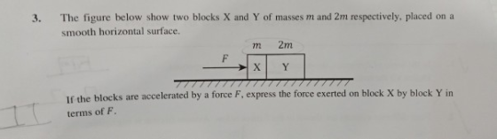 3. The figure below show two blocks X and Y of masses m and 2m respectively, placed on a smooth horizontal surface. m 2m XY If the blocks are accelerated by a force F, express the force exerted on block X by block Y in terms of F.