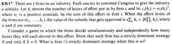 8.B.1A There are I firms in an industry. Each can try to convince Congress to give the industry a subsidy. Let h, denote the number of hours of effort put in by firm i, and let c,(hwi(h) where w, is a positive constant, be the cost of this effort to firm i. When the effort levels of the firms are (hi, . . . . h), the value of the subsidy that gets approved is αΣί hi + β(Π, A), where a and B are constants. Consider a game in which the firms decide simultaneously and independently how many hours they will each devote to this effort. Show that each firm has a strictly dominant strategy if and only if B0. What is firm is strictly dominant strategy when this is so?