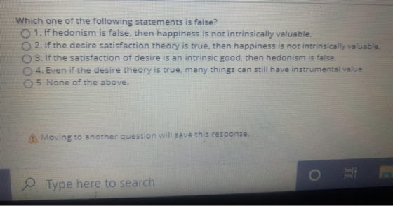 Which one of the following statements is false? O 1. If hedonism is false, then happiness is not intrinsically valuable. 2. I