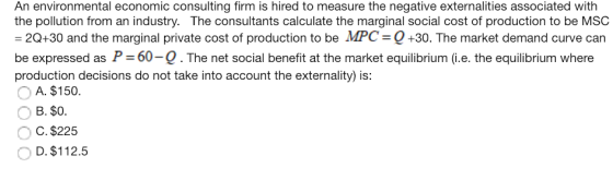 An environmental economic consulting firm is hired to measure the negative externalities associated with the pollution from an industry. The consultants calculate the marginal social cost of production to be MSC 20+30 and the marginal private cost of production to be MPC-Q+30. The market demand curve can be expressed as P 60-Q. production decisions do not take into account the externality) is: The net social benefit at the market equilibrium (i.e. the equilibrium where A. $150 B. $0 C. $225 D. $112.5