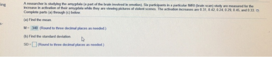 ing ) Six participants in a particular (MRI (brain scan) study are measured for the increase in activation of their amygdala while they are Complete parts (a) through (c) below (a) Find the mean viewing pictures of violent scenes. The activation increases are 0 31,042 0 24.029,0.45, and 0 33 o M-340 (Round to three decimal places as needed) (b) Find the standard deviation SD-(Round to thvree decimal places as needed )