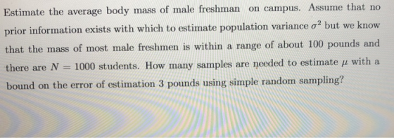 Estimate the average body mass of male freshman on campus. Assume that no prior information exists with which to estimate population variance σ2 but we know that the mass of most male freshmen is within a range of about 100 pounds and there are N 1000 students. How rnany samples are needed to estimate μ with a bound on the error of estimation 3 pounds using simple random sampling?