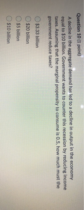 Question 10 (1 point) A decline in the aggregate demand has led to a decline in output in the economy equal to $10 billion. G