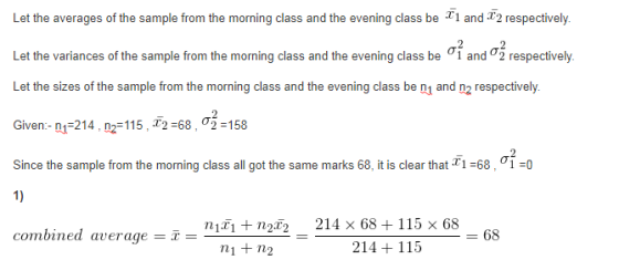 Let the averages of the sample from the morning class and the evening class be d T2 respectively. Let the variances of the sample from the morning class and the evening class be σ1 and σ2 respectively. Let the sizes of the sample from the morning class and the evening class be n1 and n2 respectively Given:-n1214 , nr 115, x2-68 , σ 58 Since the sample from the morning class all got the same marks 68, it is clear that 2 1-68 , ơi- 1) combined average = x = 1+n2x2-214 × 684 115 × 68 -68 ni+ n2 214 + 115