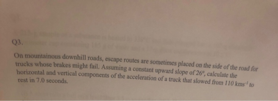 Q3. On mountainous downhill roads, escape routes are sometimes placed on the side of the road for trucks whose brakes might fail. Assuming a constant upward slope of 26, calculate the horizontal and vertical components of the acceleration of a truck that slowed from 110 kms to rest in 7.0 seconds.