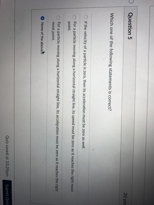 DQuestion 5 20 pts Which one of the following statements is correct? O If the velocity of a particle is zero, then its acceleration must be zero as well. O For a particle moving along a horizontal straight line, its speed must be zero as it reaches the right most O For a particle moving along a horizontal straight line, its acceleration must be zero as it reaches the right point most point. None of the above Quiz saved at 10:29pm Submit Quiz