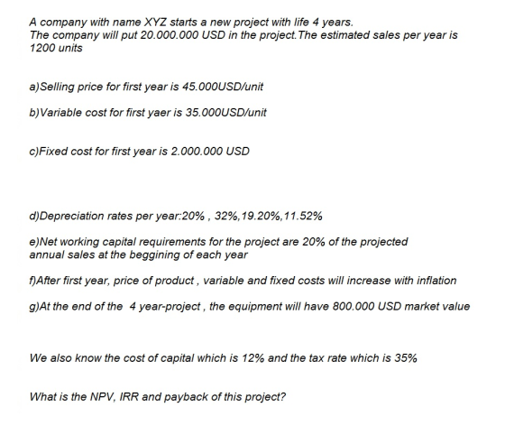 A company with name XYZ starts a new project with life 4 years. The company will put 20.000.000 USD in the project. The estimated sales per year is 1200 units a)Selling price for first year is 45.000USD/unit b)Variable cost for first yaer is 35.000USD/unit c)Fixed cost for first year is 2.000.000 USD d)Depreciation rates per year:20% , 32%,19.20%, 11.52% e)Net working capital requirements for the project are 20% of the projected annual sales at the beggining of each yea.r f) After first year, price of product, variable and fixed costs will increase with inflation glA the end of the 4 year-project, the equipment wil have 800.000 USD market value We also know the cost of capital which is 12% and the tax rate which is 35% What is the NPV, IRR and payback of this project?