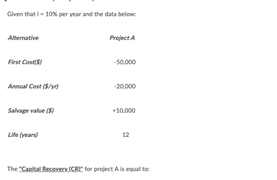 Given that i = 10% per year and the data below: Alternative Project A First Cost($) -50,000 Annual Cost ($/yr) -20,000 Salvag