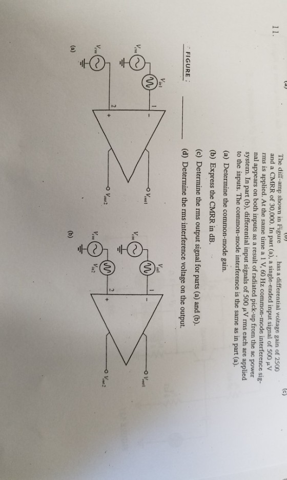 diff-amp shown in Figure has a differential voltage gain of 2500 and a CMRR of 30,000. In part (a), a single-ended input signal of 500 rms is applied. At the same time a 1 V, 60 Hz common-mode interference sig nal appears on both inputs as a result of radiated pick-up from the ac power system. In part (b), differential input signals of 500 uV rms each are applied to the inputs. The common-mode interference is the same as in part (a). (a) Determine the common-mode gain. (b) Express the CMRR in dB. (c) Determine the rms output signal for parts (a) and (b). (d) Determine the rms interference voltage on the output. FIGURE o V