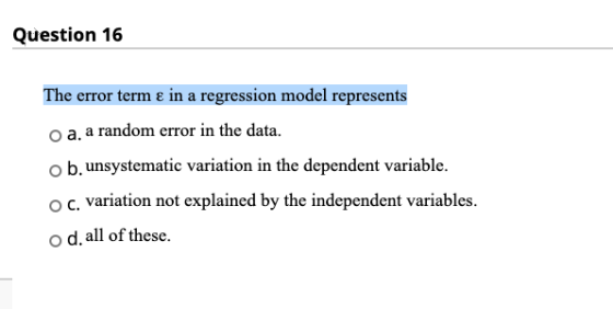 Question 16 The error term ε in a regression model represents o a. a random error in the data. o b.unsystematic variation in