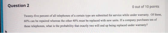 Question 2 0 out of 10 points Twenty-five percent of all telephones of a certain type are submitted for service while under warranty. Of these, 60% can be repaired whereas the other 40% must be replaced with new units. If purchases ten of these telephones, what is the probability that exactly two will end up being replaced under warranty? a company