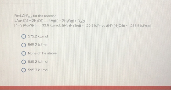 Find AH®rxn for the reaction 2Ag2S(s) + 2H2O(0) - 4Ag(s) + 2H2S(g) + O2(g). [AH°F (Ag2S(s)) = -326 kJ/mol; AH+ (H2S(g)) = -20
